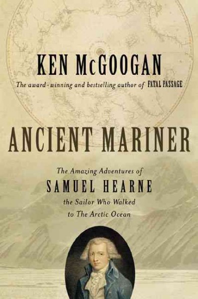 Ancient mariner : the amazing adventures of Samuel Hearne, the sailor who walked to the Arctic Ocean / Ken McGoogan.