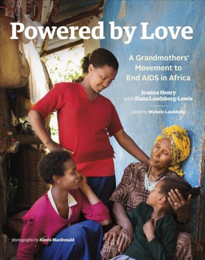 Powered by love : a grandmothers' movement to end AIDS in Africa / Joanna Henry with Ilana Landsberg-Lewis ; edited by Michele Landsberg ; photographs by Alexis MacDonald.
