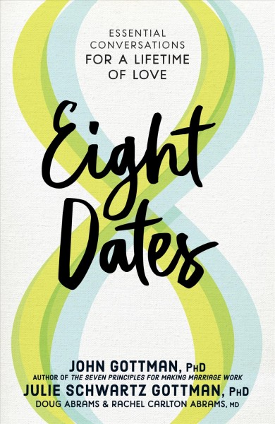Eight dates : essential conversations for a lifetime of love / John Gottman, PhD, Julie Schwartz Gottman, PhD, Doug Abrams & Rachel Carlton Abrams, MD.