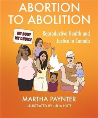Abortion to abolition : reproductive health and justice in Canada / Martha Paynter ; illustrated by Julia Hutt.