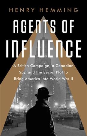 Agents of influence : a British campaign, a Canadian spy, and the secret plot to bring America into World War II / Henry Hemming.